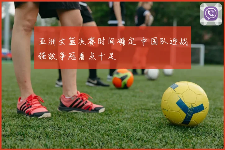 亚洲女篮决赛时间确定 中国队迎战强敌争冠看点十足