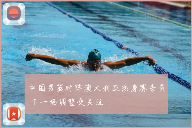 中国男篮对阵澳大利亚热身赛告负 下一场调整受关注