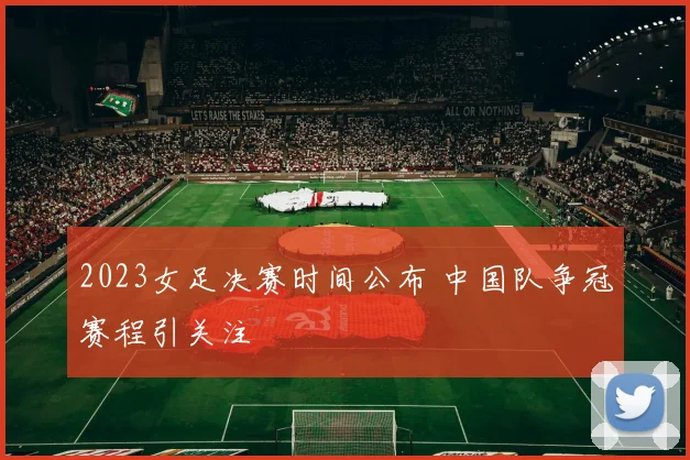 2023女足决赛时间公布 中国队争冠赛程引关注