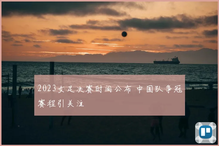 2023女足决赛时间公布 中国队争冠赛程引关注