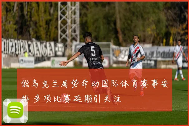 俄乌克兰局势牵动国际体育赛事安排 多项比赛延期引关注