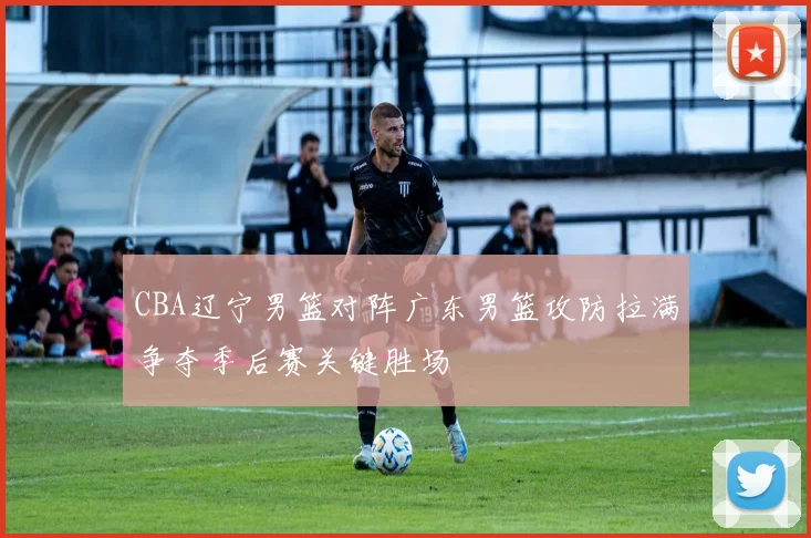 CBA辽宁男篮对阵广东男篮攻防拉满争夺季后赛关键胜场