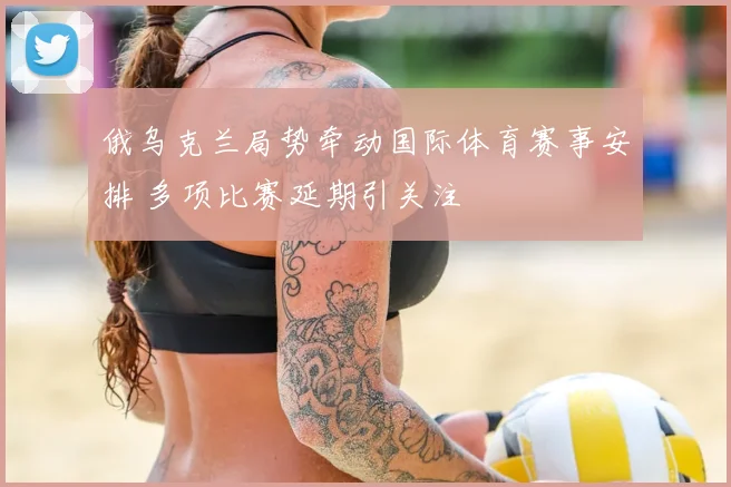 俄乌克兰局势牵动国际体育赛事安排 多项比赛延期引关注