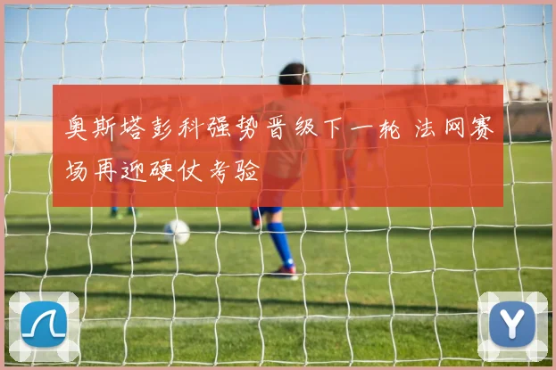 奥斯塔彭科强势晋级下一轮 法网赛场再迎硬仗考验
