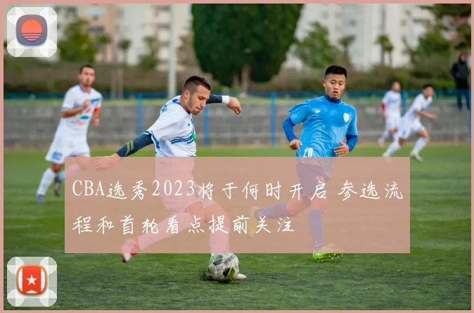 CBA选秀2023将于何时开启 参选流程和首轮看点提前关注
