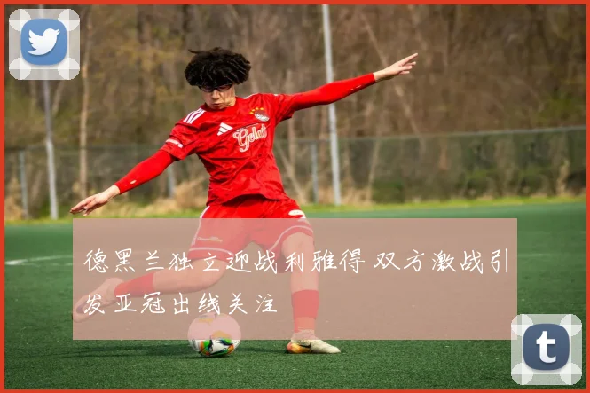 德黑兰独立迎战利雅得 双方激战引发亚冠出线关注